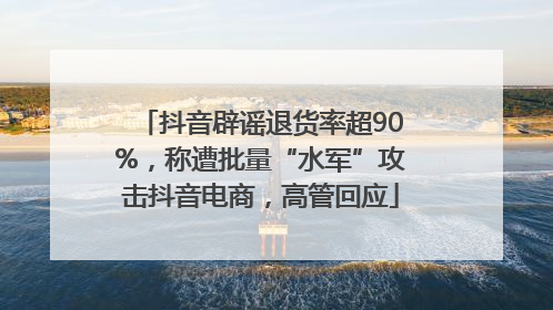 抖音辟谣退货率超90%，称遭批量“水军”攻击抖音电商，高管回应