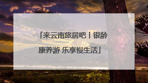 来云南旅居吧丨银龄康养游 乐享慢生活