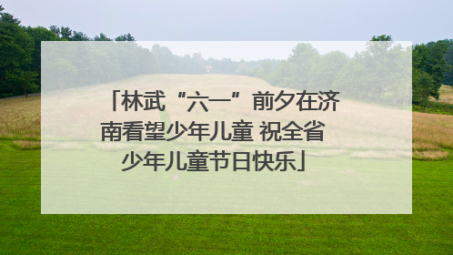 林武“六一”前夕在济南看望少年儿童 祝全省少年儿童节日快乐