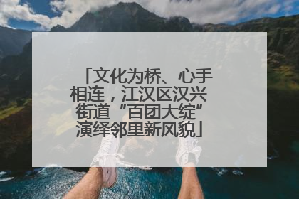 文化为桥、心手相连，江汉区汉兴街道“百团大绽”演绎邻里新风貌
