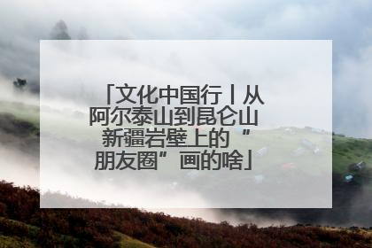 文化中国行丨从阿尔泰山到昆仑山 新疆岩壁上的“朋友圈”画的啥