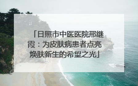 日照市中医医院邢继霞：为皮肤病患者点亮焕肤新生的希望之光