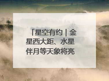 星空有约｜金星西大距、水星伴月等天象将亮相6月天宇