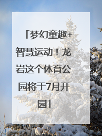 梦幻童趣+智慧运动！龙岩这个体育公园将于7月开园