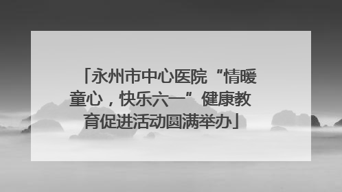 永州市中心医院“情暖童心，快乐六一”健康教育促进活动圆满举办
