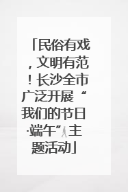 民俗有戏，文明有范！长沙全市广泛开展“我们的节日·端午”主题活动