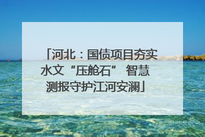 河北：国债项目夯实水文“压舱石” 智慧测报守护江河安澜