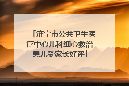 济宁市公共卫生医疗中心儿科细心救治患儿受家长好评