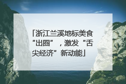 浙江兰溪地标美食“出圈”，激发“舌尖经济”新动能