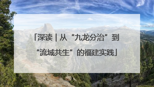 深读｜从“九龙分治”到“流域共生”的福建实践