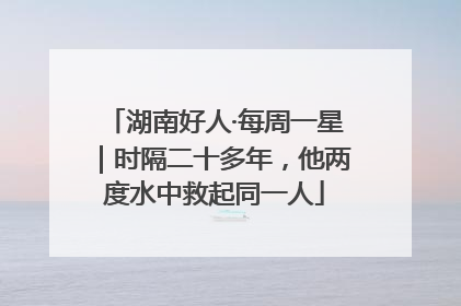 湖南好人·每周一星｜时隔二十多年，他两度水中救起同一人