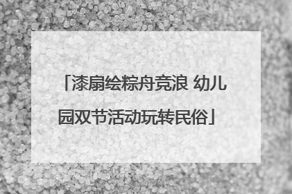 漆扇绘粽舟竞浪 幼儿园双节活动玩转民俗