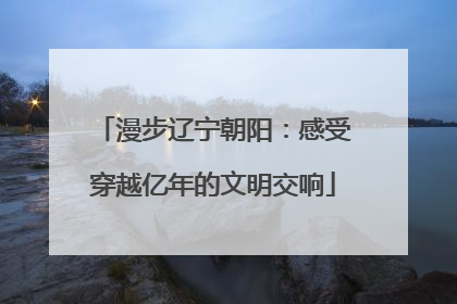 漫步辽宁朝阳：感受穿越亿年的文明交响