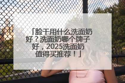 脸干用什么洗面奶好？洗面奶哪个牌子好，2025洗面奶值得买推荐！