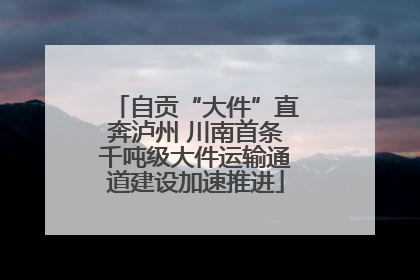 自贡“大件”直奔泸州 川南首条千吨级大件运输通道建设加速推进