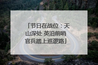 节日在战位：天山深处 英沿前哨官兵踏上巡逻路