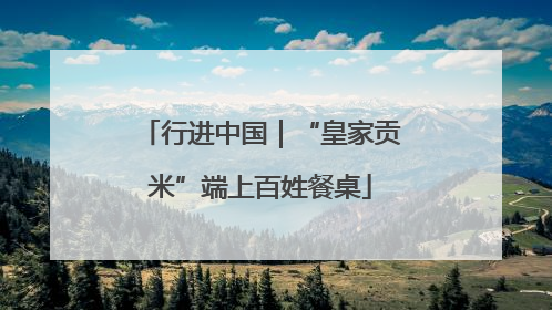 行进中国｜“皇家贡米”端上百姓餐桌