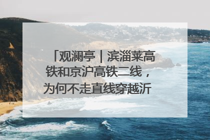 观澜亭｜滨淄莱高铁和京沪高铁二线，为何不走直线穿越沂蒙山腹地？