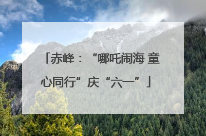 赤峰：“哪吒闹海 童心同行”庆“六一”