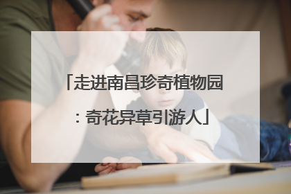 走进南昌珍奇植物园：奇花异草引游人