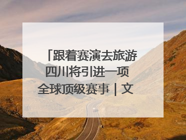 跟着赛演去旅游 四川将引进一项全球顶级赛事｜文旅融合看四川