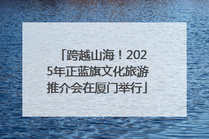 跨越山海！2025年正蓝旗文化旅游推介会在厦门举行