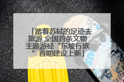 踏着苏轼的足迹去旅游 全国首条文物主题游径“东坡行旅”首期建设上新