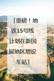 重磅！地铁15号线计划在新国展地区增设车站