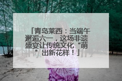 青岛莱西：当端午邂逅六一，这场非遗盛宴让传统文化“萌”出新花样！
