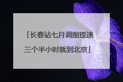 长春站七月调图提速 三个半小时就到北京