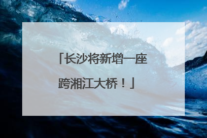长沙将新增一座跨湘江大桥！