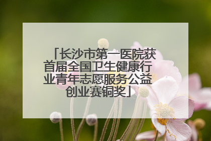 长沙市第一医院获首届全国卫生健康行业青年志愿服务公益创业赛铜奖