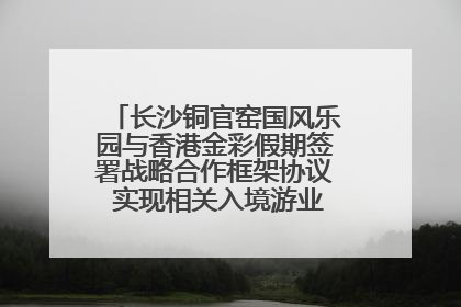 长沙铜官窑国风乐园与香港金彩假期签署战略合作框架协议 实现相关入境游业务增收超亿元