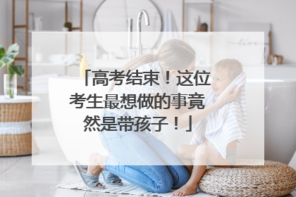 高考结束！这位考生最想做的事竟然是带孩子！