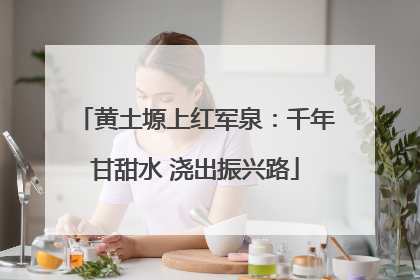黄土塬上红军泉：千年甘甜水 浇出振兴路