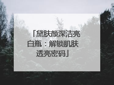 黛肤颜深洁亮白瓶：解锁肌肤透亮密码
