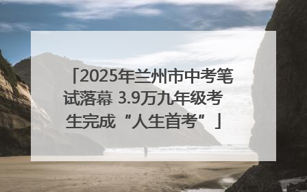 2025年兰州市中考笔试落幕 3.9万九年级考生完成“人生首考”