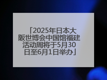 2025年日本大阪世博会中国馆福建活动周将于5月30日至6月1日举办