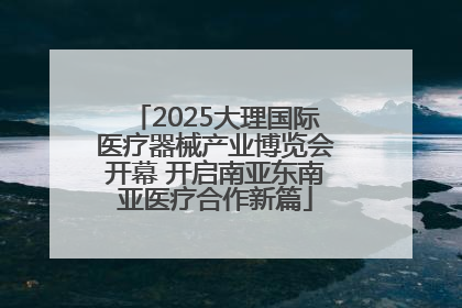 2025大理国际医疗器械产业博览会开幕 开启南亚东南亚医疗合作新篇