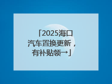 2025海口汽车置换更新，有补贴领→