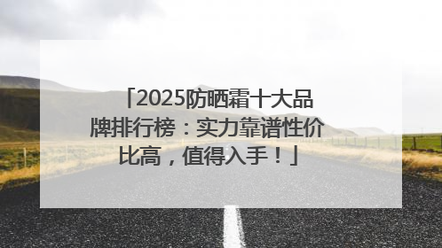 2025防晒霜十大品牌排行榜：实力靠谱性价比高，值得入手！