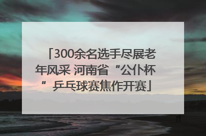 300余名选手尽展老年风采 河南省“公仆杯”乒乓球赛焦作开赛